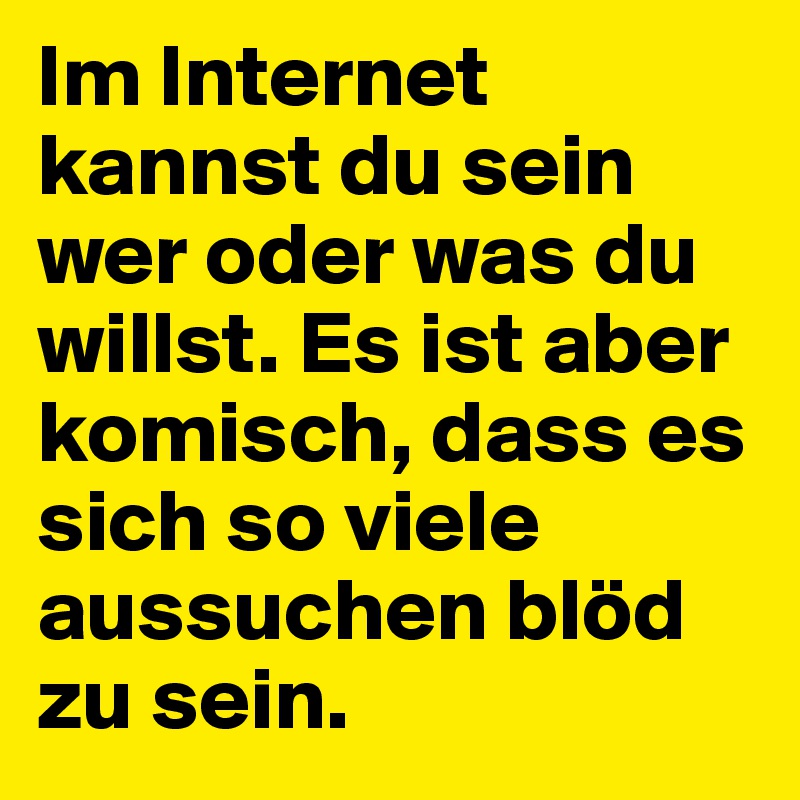 Im Internet kannst du sein wer oder was du willst. Es ist aber komisch, dass es sich so viele aussuchen blöd zu sein.