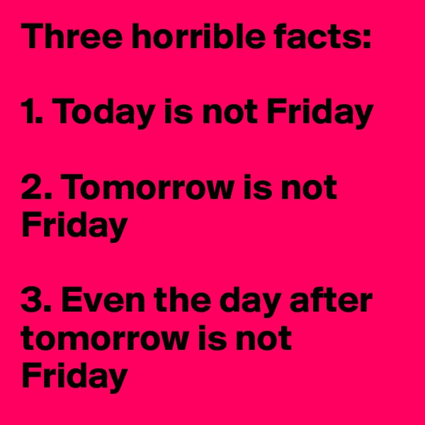 Three horrible facts:

1. Today is not Friday

2. Tomorrow is not Friday

3. Even the day after tomorrow is not Friday