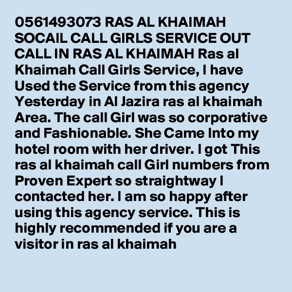 0561493073 RAS AL KHAIMAH SOCAIL CALL GIRLS SERVICE OUT CALL IN RAS AL KHAIMAH Ras al Khaimah Call Girls Service, I have Used the Service from this agency Yesterday in Al Jazira ras al khaimah Area. The call Girl was so corporative and Fashionable. She Came Into my hotel room with her driver. I got This ras al khaimah call Girl numbers from Proven Expert so straightway I contacted her. I am so happy after using this agency service. This is highly recommended if you are a visitor in ras al khaimah
