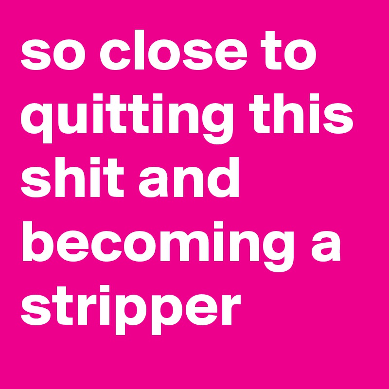 so close to quitting this shit and becoming a stripper