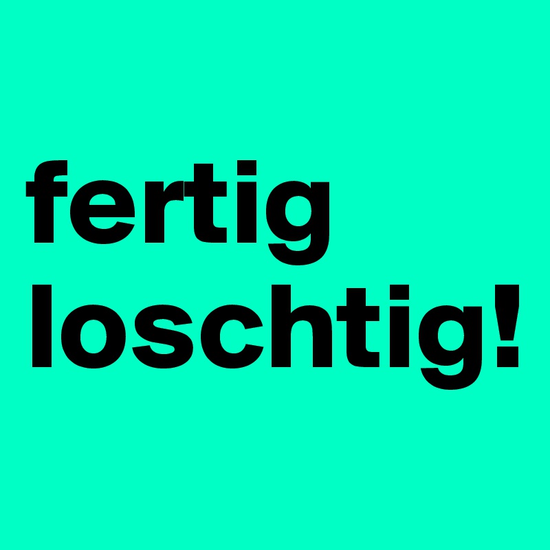 
fertig loschtig!