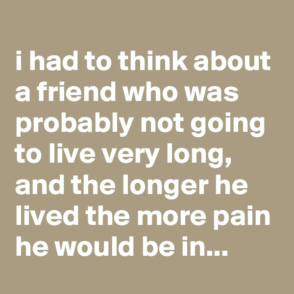 
i had to think about a friend who was probably not going to live very long, and the longer he lived the more pain he would be in... 