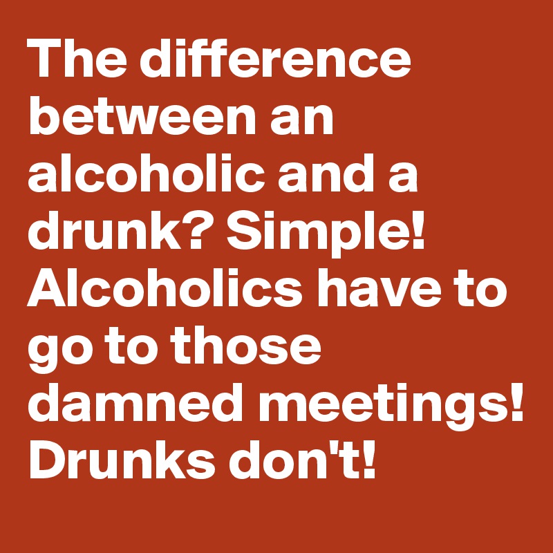 The difference between an alcoholic and a drunk? Simple! Alcoholics have to go to those damned meetings! Drunks don't!