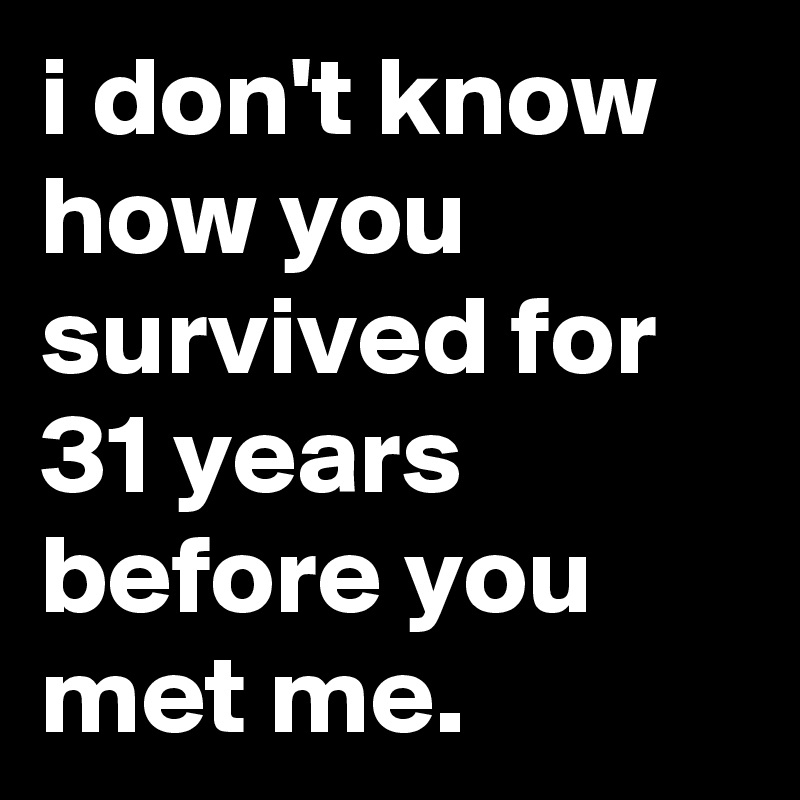 i don't know how you survived for 31 years before you met me.