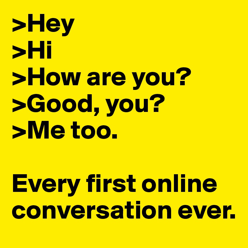 >Hey
>Hi
>How are you?
>Good, you?
>Me too.

Every first online conversation ever.