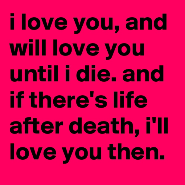 i love you, and will love you until i die. and if there's life after death, i'll love you then.
