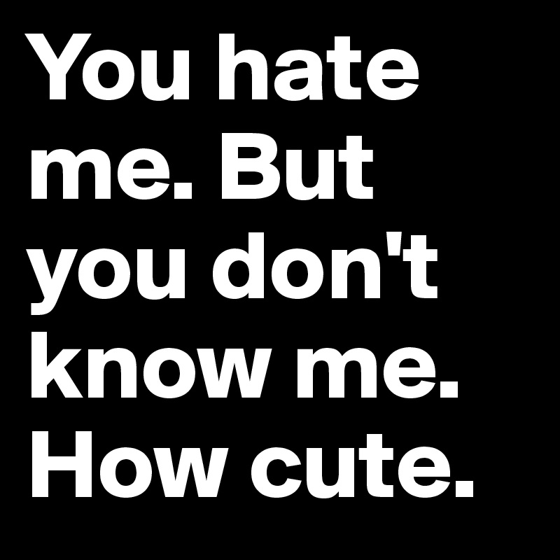 You hate me. But you don't know me. How cute.