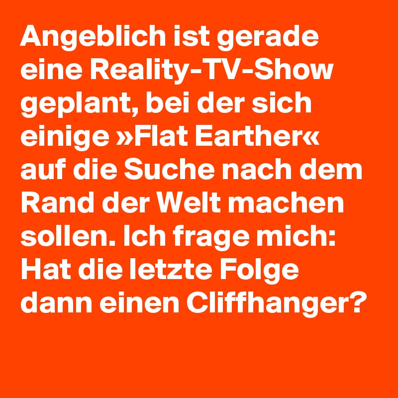 Angeblich ist gerade eine Reality-TV-Show geplant, bei der sich einige »Flat Earther« auf die Suche nach dem Rand der Welt machen sollen. Ich frage mich: Hat die letzte Folge dann einen Cliffhanger?