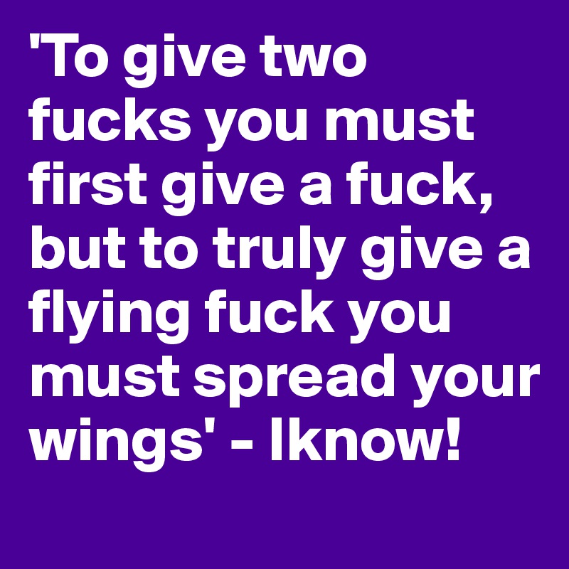 'To give two fucks you must first give a fuck, but to truly give a flying fuck you must spread your wings' - Iknow!