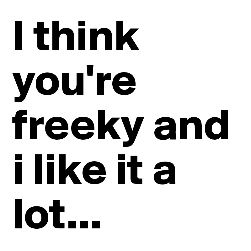 I think you're freeky and i like it a lot...