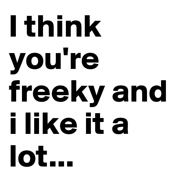 I think you're freeky and i like it a lot...