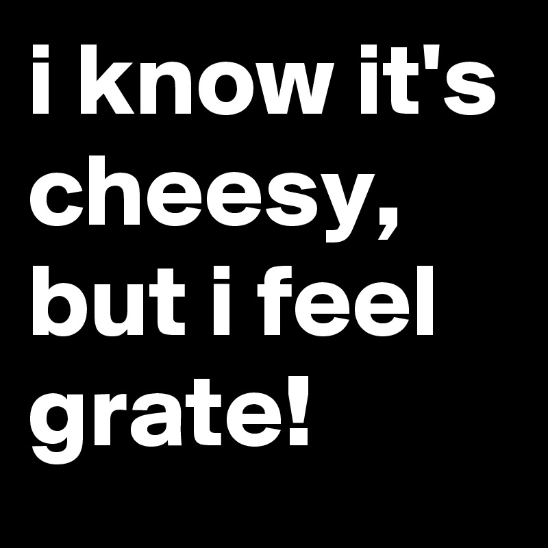 i know it's cheesy, but i feel grate!