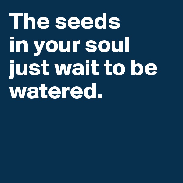 The seeds 
in your soul just wait to be watered. 



