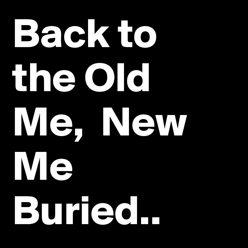 Back to the Old Me,  New Me Buried.. 