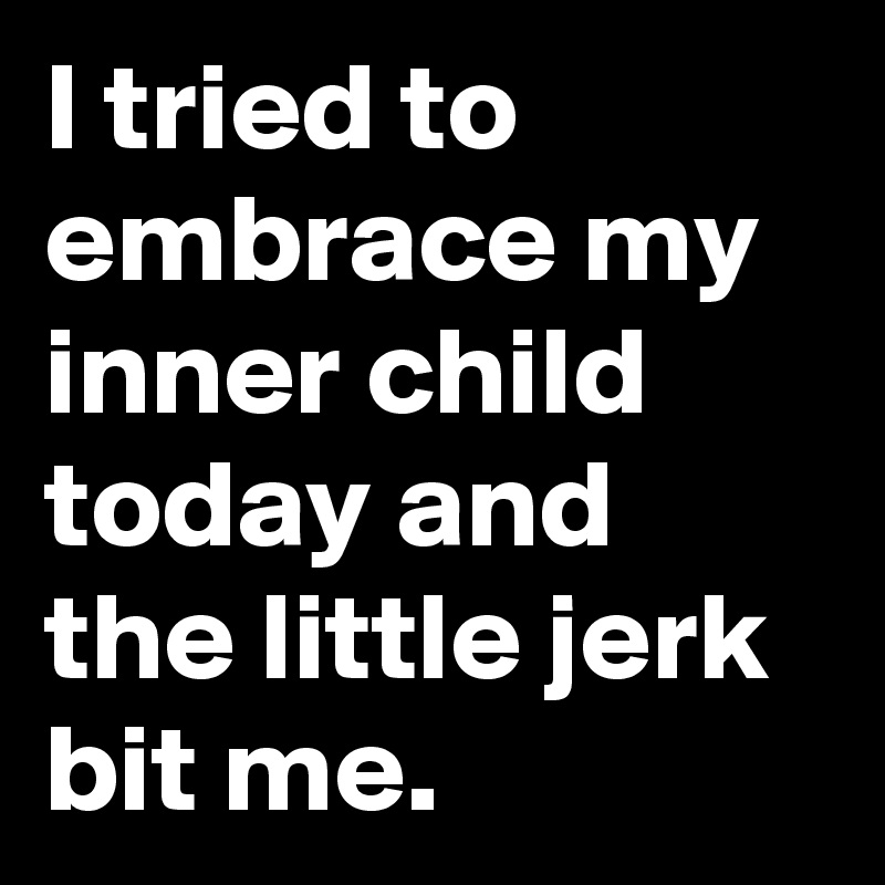 I tried to embrace my inner child today and the little jerk bit me.