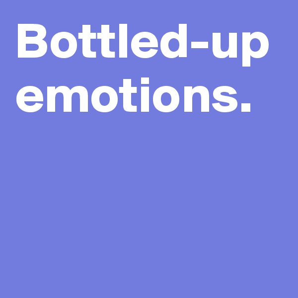 Bottled-up emotions.