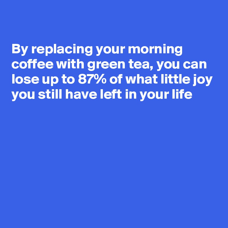 

By replacing your morning coffee with green tea, you can lose up to 87% of what little joy you still have left in your life 






