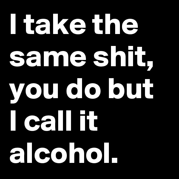 I take the same shit, you do but I call it alcohol. 