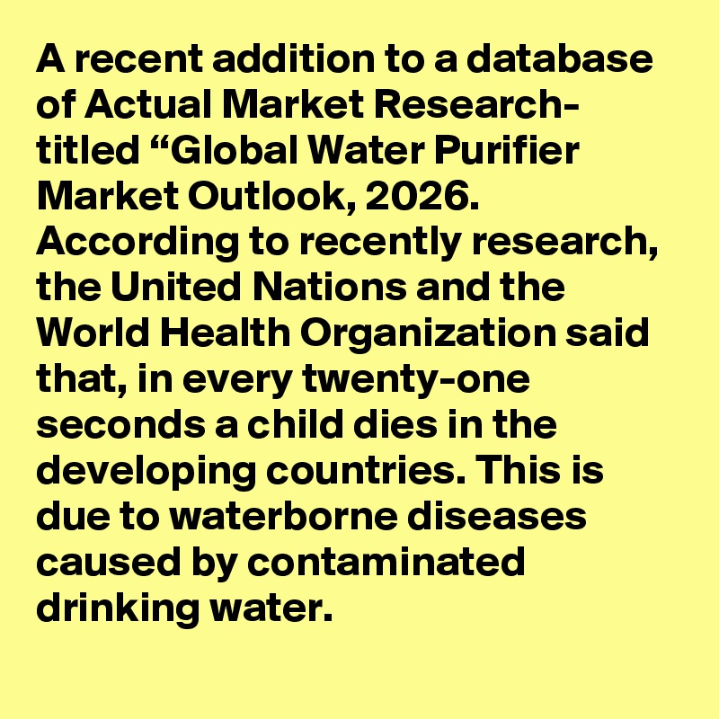 A recent addition to a database of Actual Market Research- titled “Global Water Purifier Market Outlook, 2026. According to recently research, the United Nations and the World Health Organization said that, in every twenty-one seconds a child dies in the developing countries. This is due to waterborne diseases caused by contaminated drinking water. 