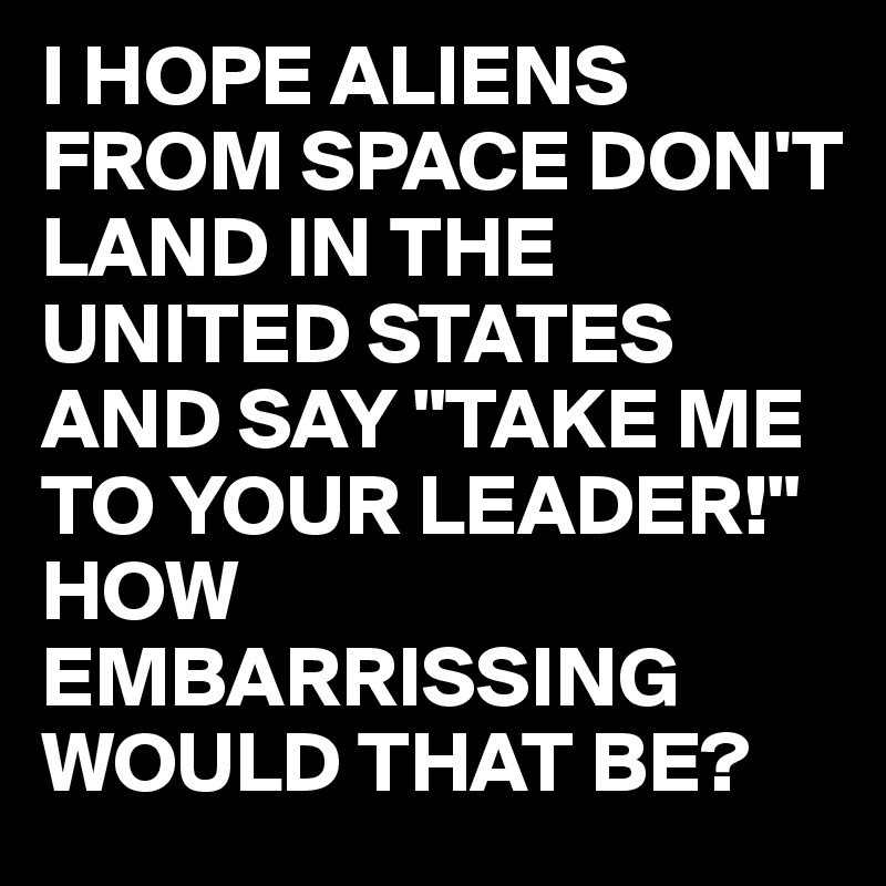 I HOPE ALIENS FROM SPACE DON'T  LAND IN THE UNITED STATES 
AND SAY "TAKE ME TO YOUR LEADER!"
HOW EMBARRISSING WOULD THAT BE?