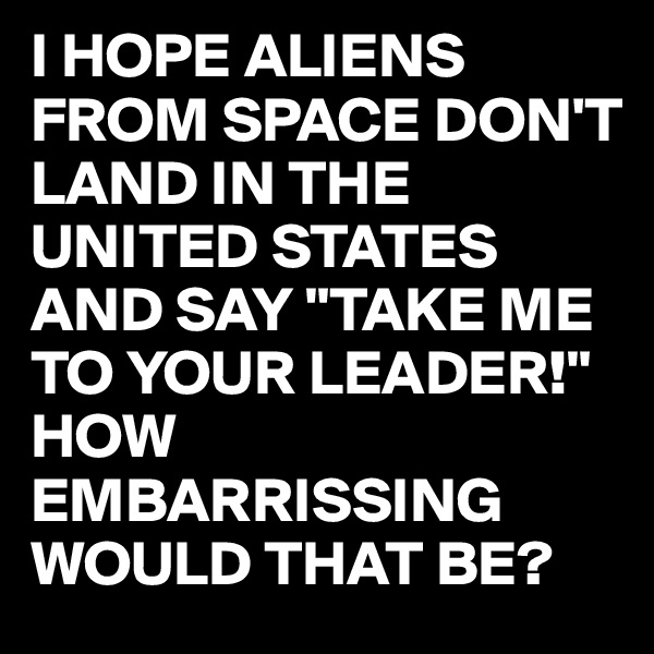 I HOPE ALIENS FROM SPACE DON'T  LAND IN THE UNITED STATES 
AND SAY "TAKE ME TO YOUR LEADER!"
HOW EMBARRISSING WOULD THAT BE?