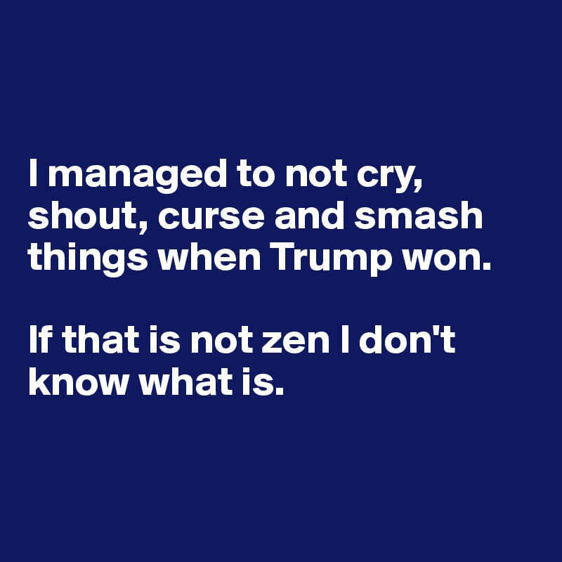 


I managed to not cry, shout, curse and smash things when Trump won. 

If that is not zen I don't know what is. 


