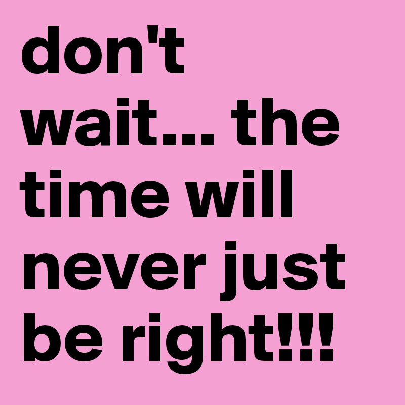 don't wait... the time will never just be right!!!