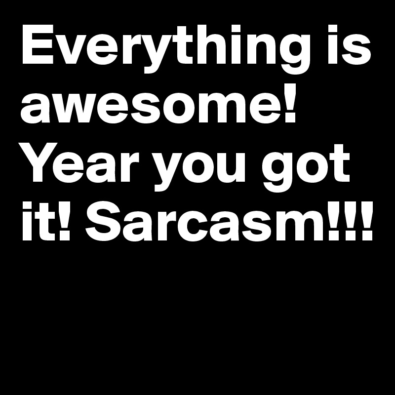 Everything is awesome! Year you got it! Sarcasm!!!
