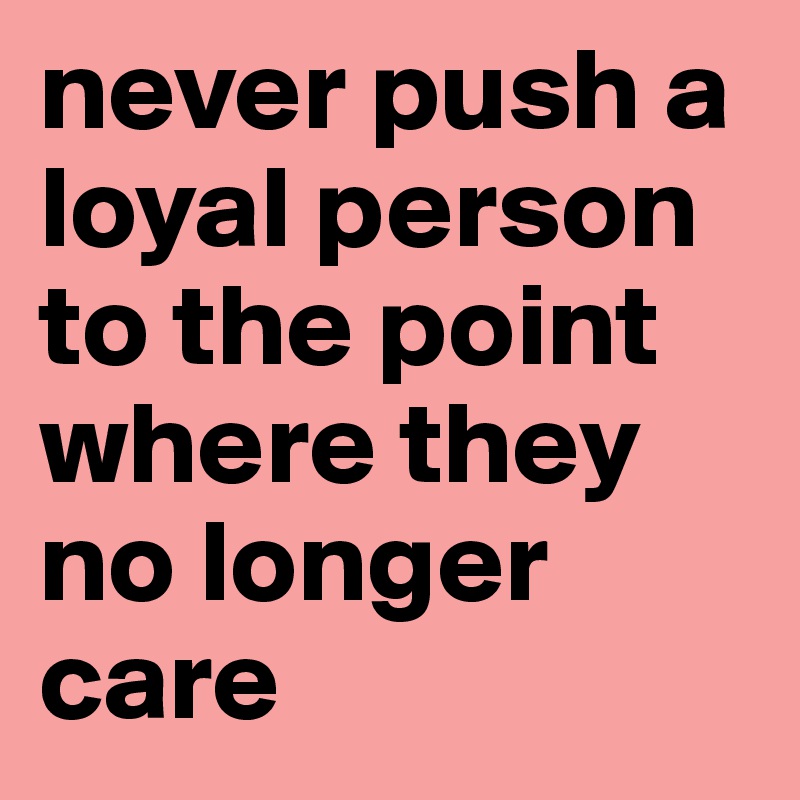 never push a loyal person to the point where they no longer care