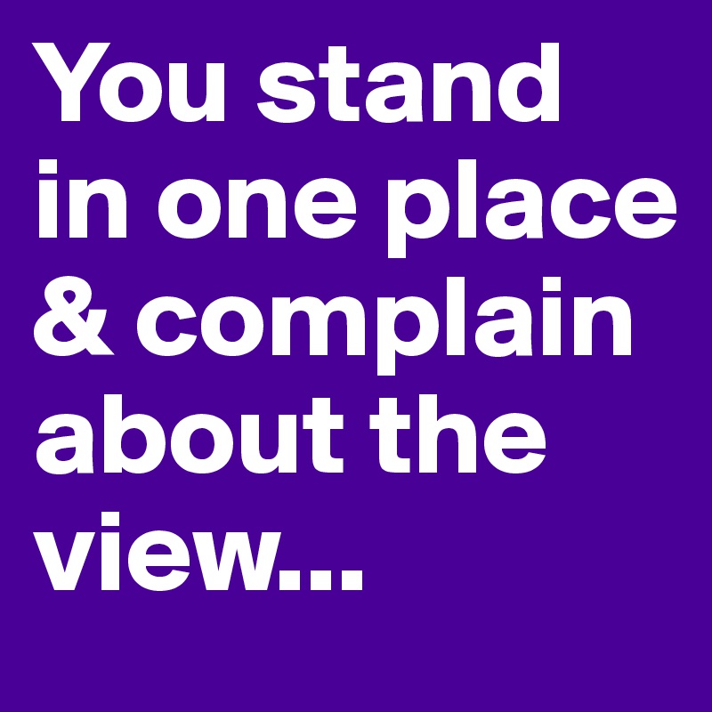 You stand in one place & complain about the view...