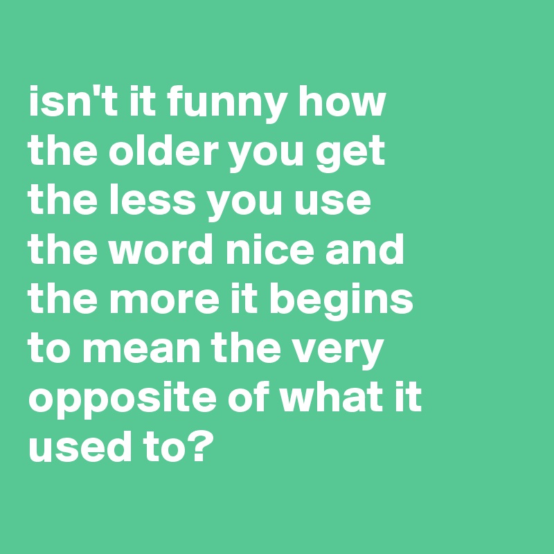 
isn't it funny how 
the older you get 
the less you use          the word nice and 
the more it begins 
to mean the very opposite of what it used to?

