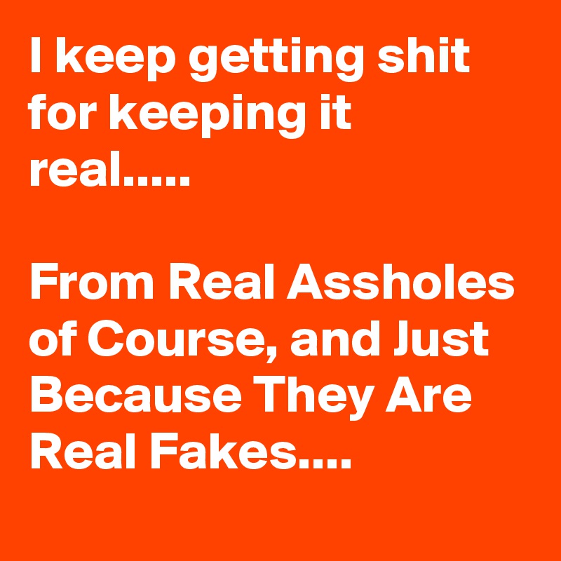 I keep getting shit for keeping it real.....

From Real Assholes of Course, and Just Because They Are Real Fakes....