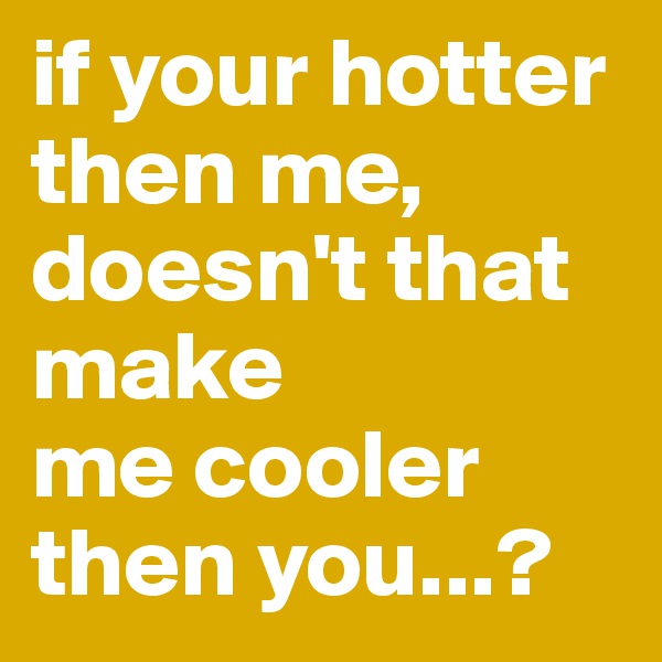 if your hotter then me, doesn't that make
me cooler then you...? 