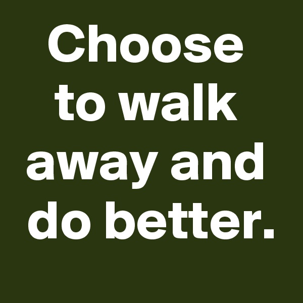 Choose
to walk away and
 do better.