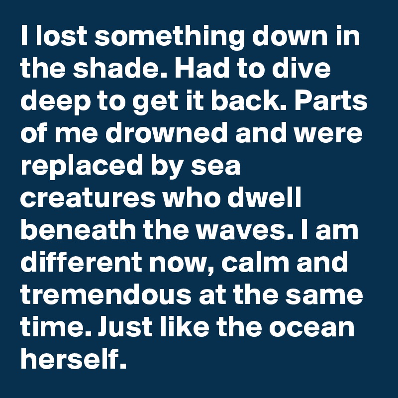 I lost something down in the shade. Had to dive deep to get it back. Parts of me drowned and were replaced by sea creatures who dwell beneath the waves. I am different now, calm and tremendous at the same time. Just like the ocean herself. 