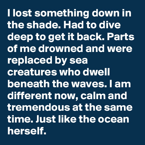 I lost something down in the shade. Had to dive deep to get it back. Parts of me drowned and were replaced by sea creatures who dwell beneath the waves. I am different now, calm and tremendous at the same time. Just like the ocean herself. 