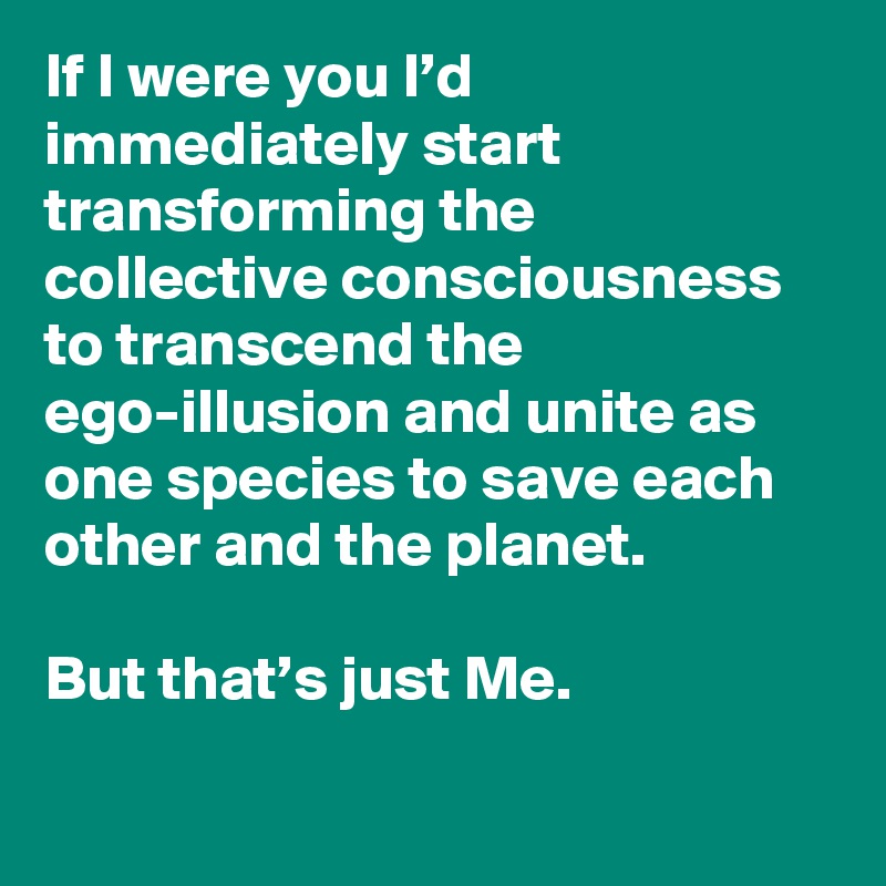 If I were you I’d immediately start transforming the collective consciousness to transcend the ego-illusion and unite as one species to save each other and the planet.

But that’s just Me.