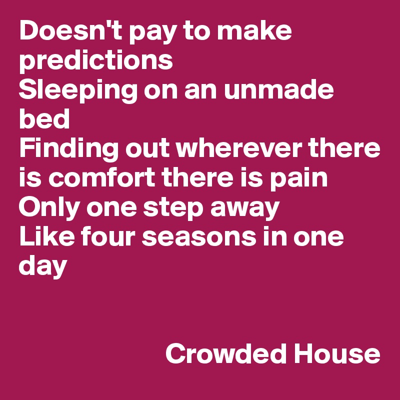 Doesn't pay to make predictions
Sleeping on an unmade bed
Finding out wherever there is comfort there is pain
Only one step away
Like four seasons in one day


                         Crowded House