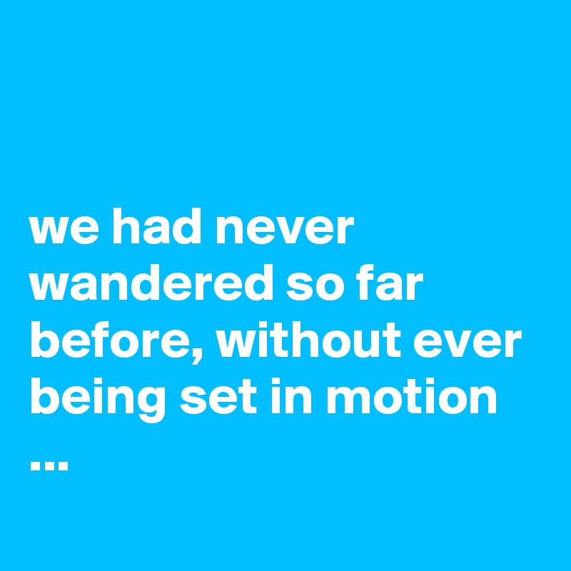 


we had never wandered so far before, without ever being set in motion ...
