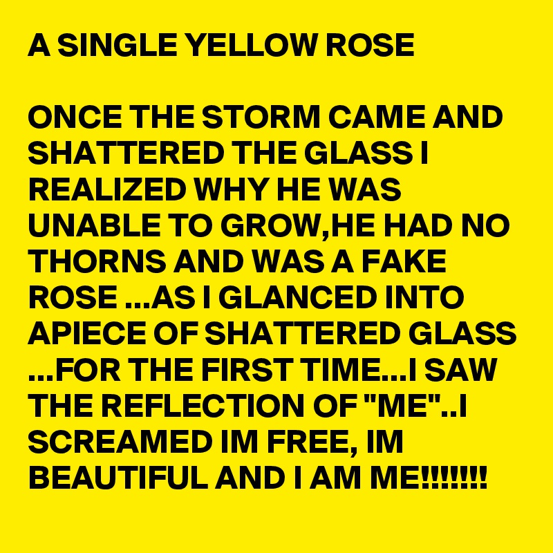 A SINGLE YELLOW ROSE

ONCE THE STORM CAME AND SHATTERED THE GLASS I REALIZED WHY HE WAS UNABLE TO GROW,HE HAD NO THORNS AND WAS A FAKE ROSE ...AS I GLANCED INTO APIECE OF SHATTERED GLASS ...FOR THE FIRST TIME...I SAW THE REFLECTION OF "ME"..I SCREAMED IM FREE, IM BEAUTIFUL AND I AM ME!!!!!!!