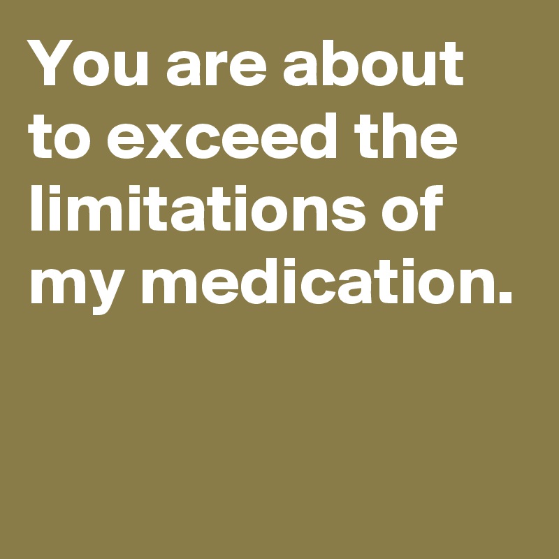 You are about to exceed the limitations of my medication.

