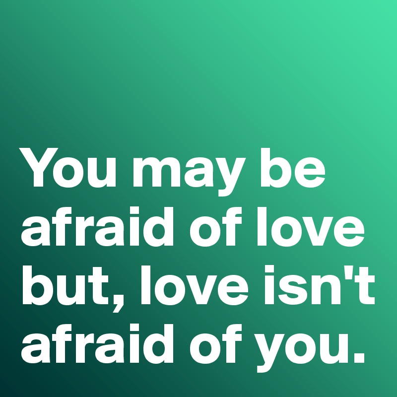

You may be afraid of love but, love isn't afraid of you. 