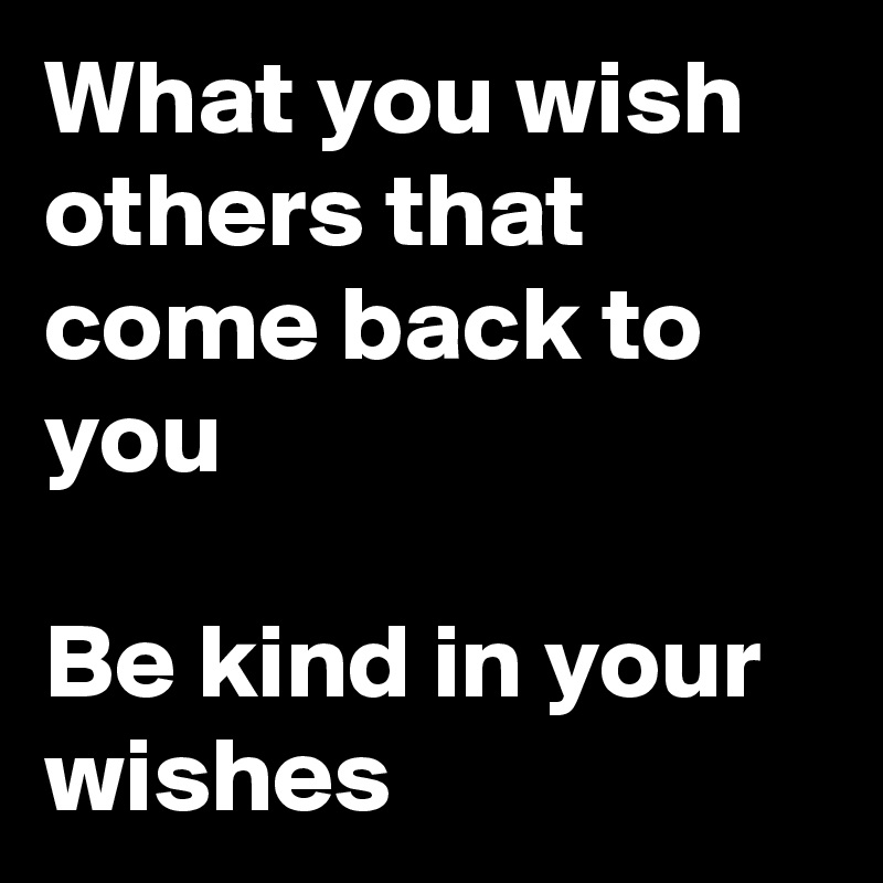 What you wish others that come back to you

Be kind in your wishes