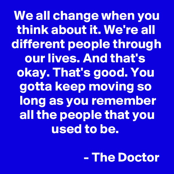   We all change when you     think about it. We're all    different people through       our lives. And that's          okay. That's good. You        gotta keep moving so         long as you remember       all the people that you                    used to be. 

                            - The Doctor