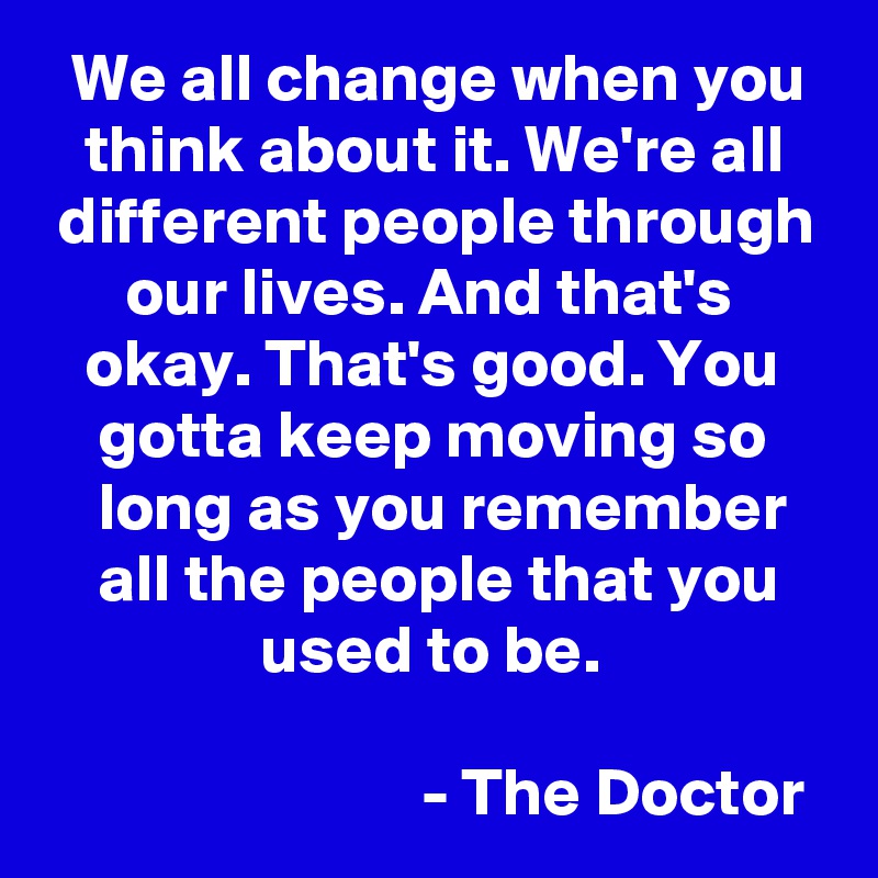   We all change when you     think about it. We're all    different people through       our lives. And that's          okay. That's good. You        gotta keep moving so         long as you remember       all the people that you                    used to be. 

                            - The Doctor