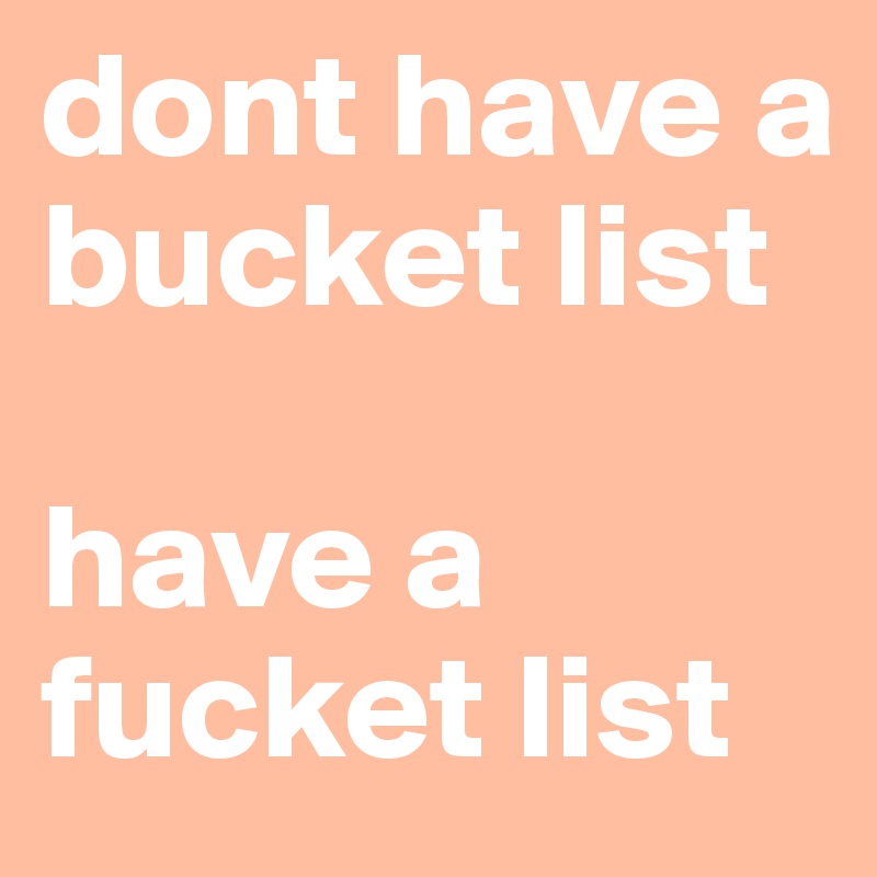 dont have a bucket list 

have a fucket list