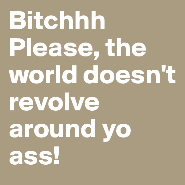 Bitchhh Please, the world doesn't revolve around yo ass!
