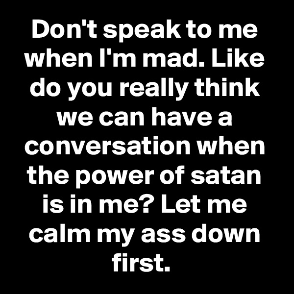 Don't speak to me when I'm mad. Like do you really think we can have a conversation when the power of satan is in me? Let me calm my ass down first. 