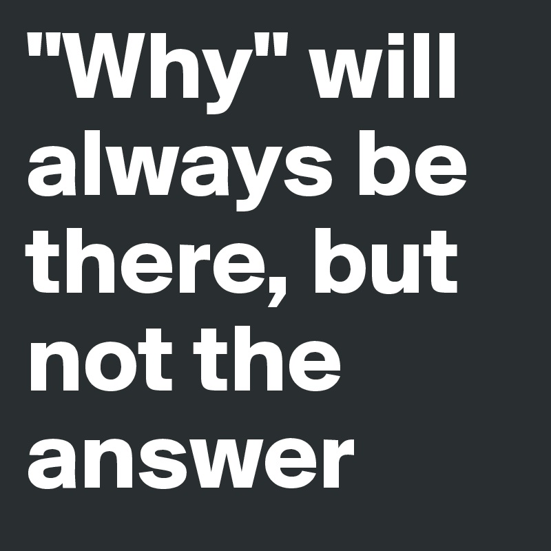 "Why" will always be there, but not the answer