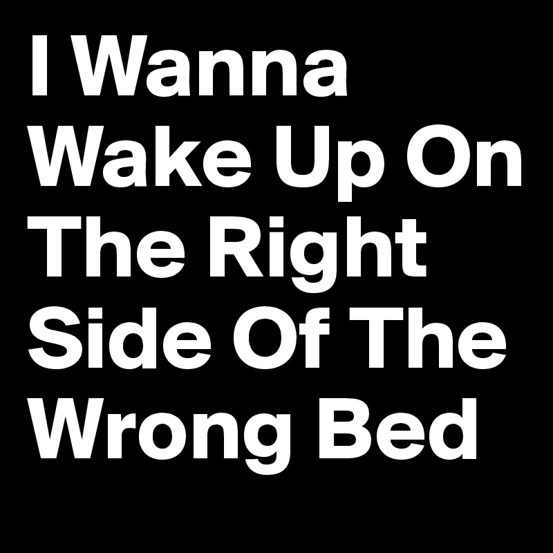 I Wanna Wake Up On The Right Side Of The Wrong Bed